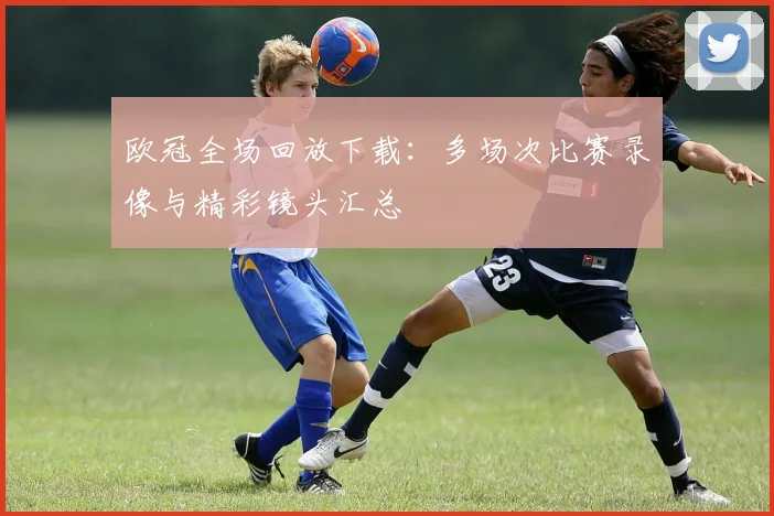 欧冠全场回放下载：多场次比赛录像与精彩镜头汇总