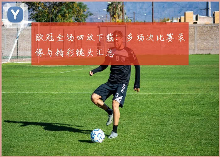 欧冠全场回放下载：多场次比赛录像与精彩镜头汇总