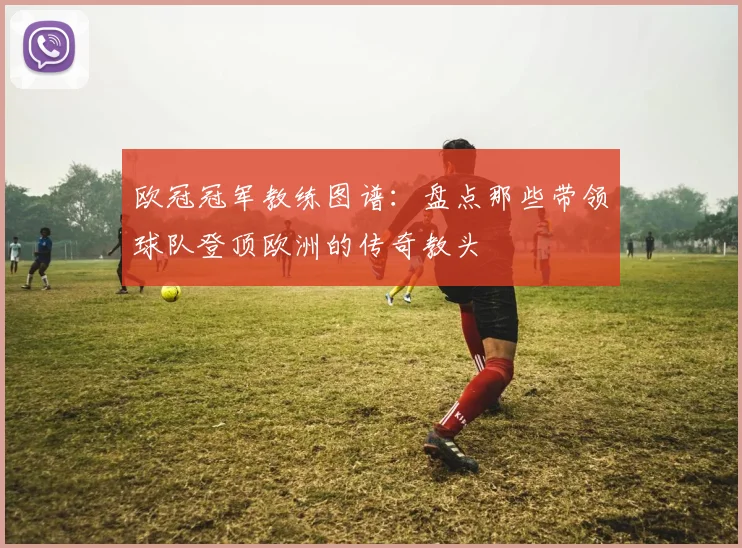 欧冠冠军教练图谱：盘点那些带领球队登顶欧洲的传奇教头