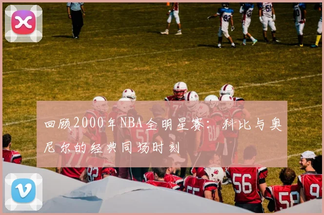 回顾2000年NBA全明星赛：科比与奥尼尔的经典同场时刻