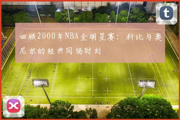 回顾2000年NBA全明星赛：科比与奥尼尔的经典同场时刻