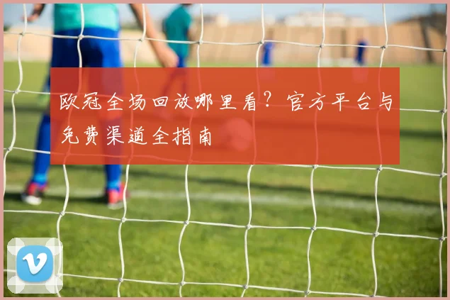 欧冠全场回放哪里看？官方平台与免费渠道全指南